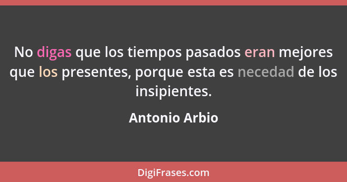 No digas que los tiempos pasados eran mejores que los presentes, porque esta es necedad de los insipientes.... - Antonio Arbio