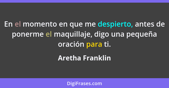 En el momento en que me despierto, antes de ponerme el maquillaje, digo una pequeña oración para ti.... - Aretha Franklin