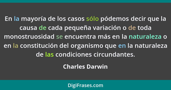 En la mayoría de los casos sólo pódemos decir que la causa de cada pequeña variación o de toda monostruosidad se encuentra más en la... - Charles Darwin