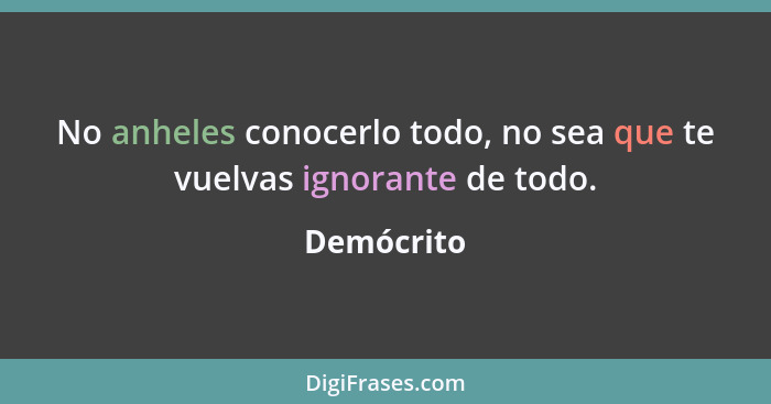 No anheles conocerlo todo, no sea que te vuelvas ignorante de todo.... - Demócrito