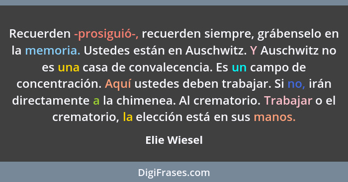 Recuerden -prosiguió-, recuerden siempre, grábenselo en la memoria. Ustedes están en Auschwitz. Y Auschwitz no es una casa de convalecen... - Elie Wiesel