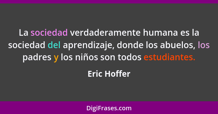 La sociedad verdaderamente humana es la sociedad del aprendizaje, donde los abuelos, los padres y los niños son todos estudiantes.... - Eric Hoffer