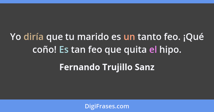 Yo diría que tu marido es un tanto feo. ¡Qué coño! Es tan feo que quita el hipo.... - Fernando Trujillo Sanz