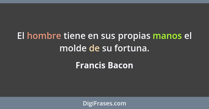 El hombre tiene en sus propias manos el molde de su fortuna.... - Francis Bacon