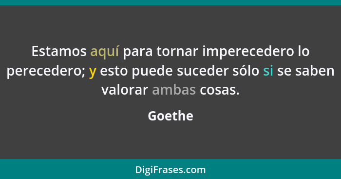 Estamos aquí para tornar imperecedero lo perecedero; y esto puede suceder sólo si se saben valorar ambas cosas.... - Goethe