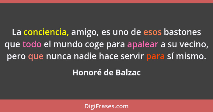 La conciencia, amigo, es uno de esos bastones que todo el mundo coge para apalear a su vecino, pero que nunca nadie hace servir par... - Honoré de Balzac