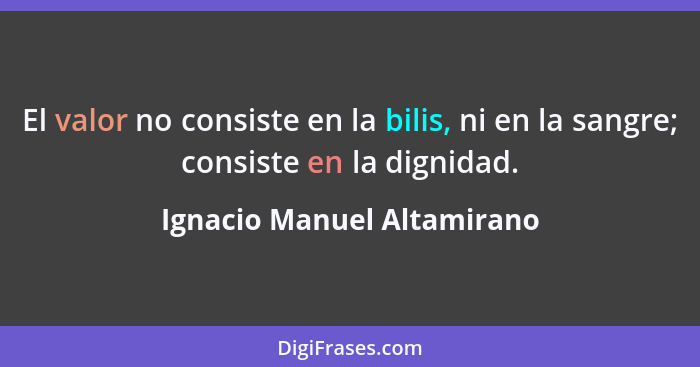 El valor no consiste en la bilis, ni en la sangre; consiste en la dignidad.... - Ignacio Manuel Altamirano