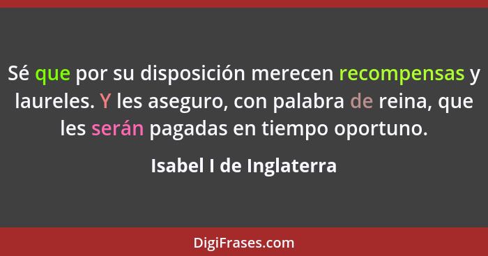 Sé que por su disposición merecen recompensas y laureles. Y les aseguro, con palabra de reina, que les serán pagadas en tiemp... - Isabel I de Inglaterra