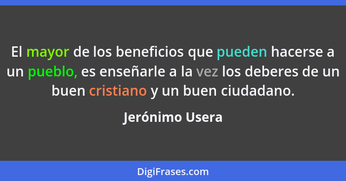 El mayor de los beneficios que pueden hacerse a un pueblo, es enseñarle a la vez los deberes de un buen cristiano y un buen ciudadano... - Jerónimo Usera