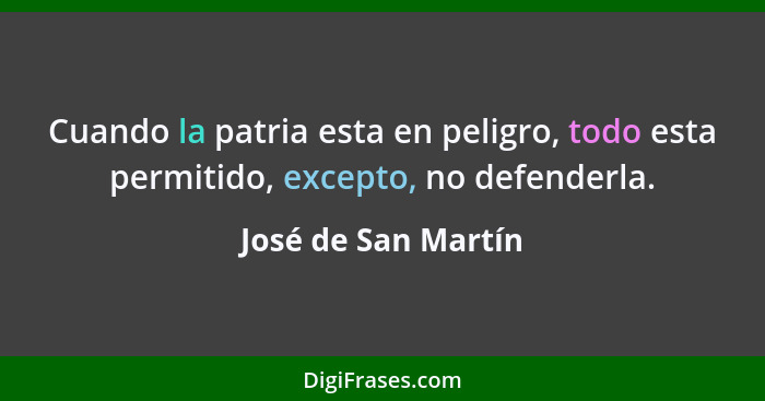 Cuando la patria esta en peligro, todo esta permitido, excepto, no defenderla.... - José de San Martín