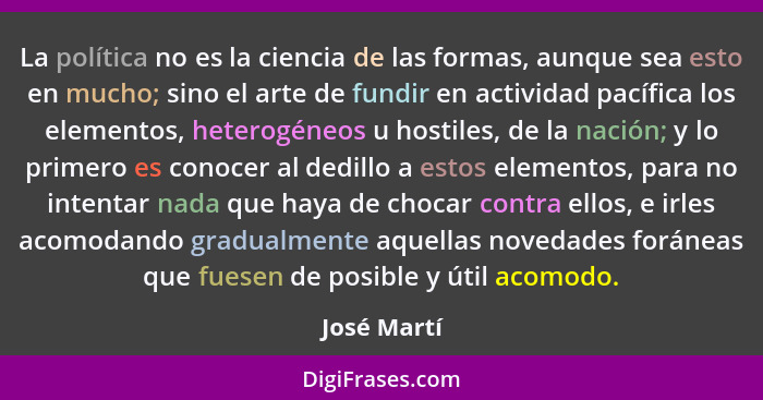 La política no es la ciencia de las formas, aunque sea esto en mucho; sino el arte de fundir en actividad pacífica los elementos, heterog... - José Martí