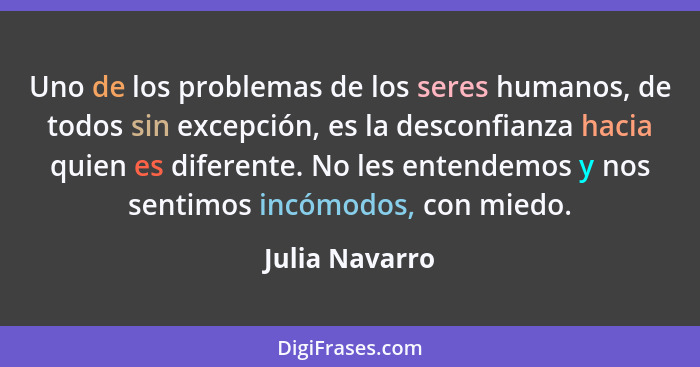 Uno de los problemas de los seres humanos, de todos sin excepción, es la desconfianza hacia quien es diferente. No les entendemos y no... - Julia Navarro