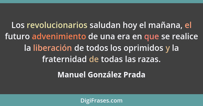 Los revolucionarios saludan hoy el mañana, el futuro advenimiento de una era en que se realice la liberación de todos los opri... - Manuel González Prada