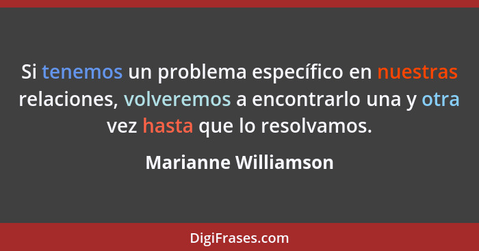 Si tenemos un problema específico en nuestras relaciones, volveremos a encontrarlo una y otra vez hasta que lo resolvamos.... - Marianne Williamson