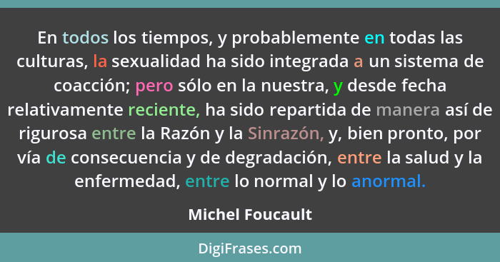 En todos los tiempos, y probablemente en todas las culturas, la sexualidad ha sido integrada a un sistema de coacción; pero sólo en... - Michel Foucault