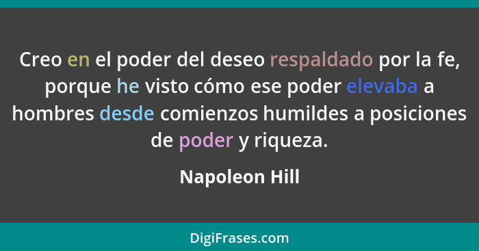 Creo en el poder del deseo respaldado por la fe, porque he visto cómo ese poder elevaba a hombres desde comienzos humildes a posicione... - Napoleon Hill