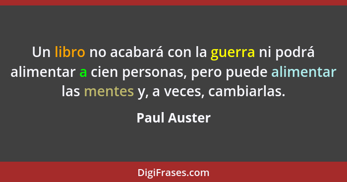 Un libro no acabará con la guerra ni podrá alimentar a cien personas, pero puede alimentar las mentes y, a veces, cambiarlas.... - Paul Auster
