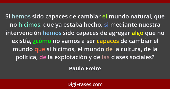 Si hemos sido capaces de cambiar el mundo natural, que no hicimos, que ya estaba hecho, si mediante nuestra intervención hemos sido cap... - Paulo Freire