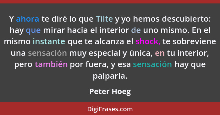 Y ahora te diré lo que Tilte y yo hemos descubierto: hay que mirar hacia el interior de uno mismo. En el mismo instante que te alcanza el... - Peter Hoeg