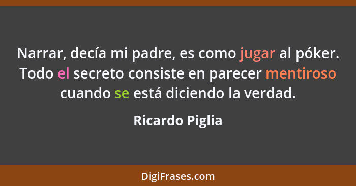 Narrar, decía mi padre, es como jugar al póker. Todo el secreto consiste en parecer mentiroso cuando se está diciendo la verdad.... - Ricardo Piglia