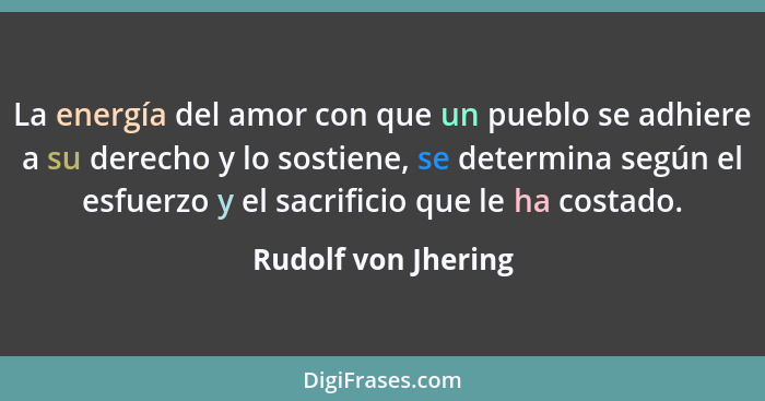 La energía del amor con que un pueblo se adhiere a su derecho y lo sostiene, se determina según el esfuerzo y el sacrificio que l... - Rudolf von Jhering