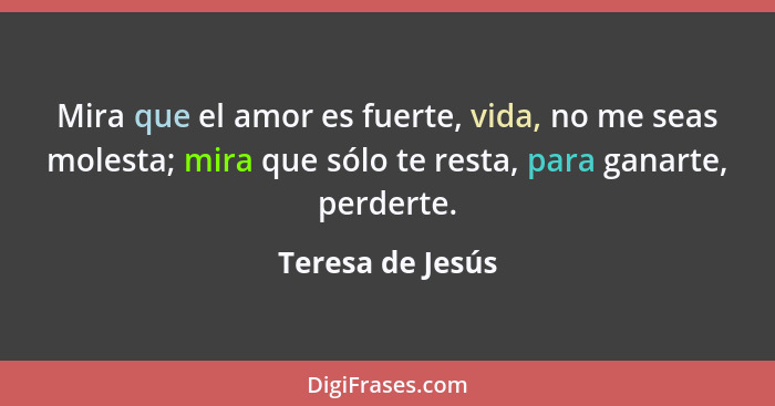 Mira que el amor es fuerte, vida, no me seas molesta; mira que sólo te resta, para ganarte, perderte.... - Teresa de Jesús