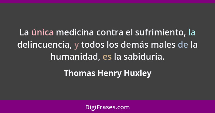 La única medicina contra el sufrimiento, la delincuencia, y todos los demás males de la humanidad, es la sabiduría.... - Thomas Henry Huxley