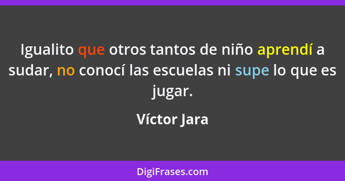 Igualito que otros tantos de niño aprendí a sudar, no conocí las escuelas ni supe lo que es jugar.... - Víctor Jara