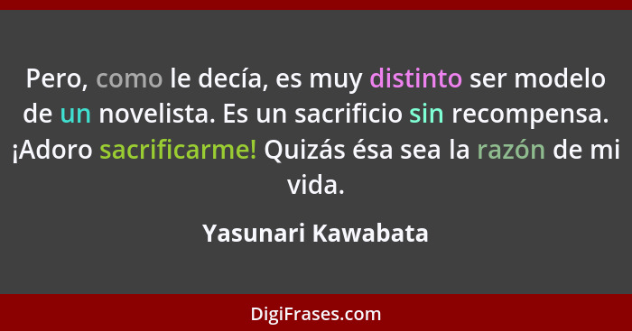 Pero, como le decía, es muy distinto ser modelo de un novelista. Es un sacrificio sin recompensa. ¡Adoro sacrificarme! Quizás ésa... - Yasunari Kawabata