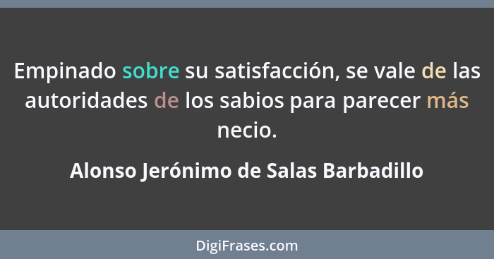 Empinado sobre su satisfacción, se vale de las autoridades de los sabios para parecer más necio.... - Alonso Jerónimo de Salas Barbadillo