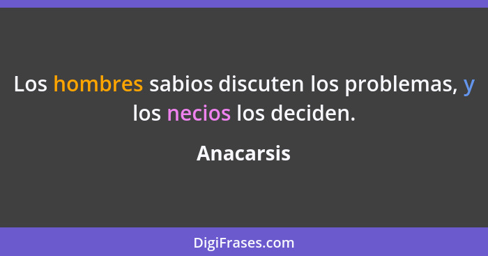 Los hombres sabios discuten los problemas, y los necios los deciden.... - Anacarsis