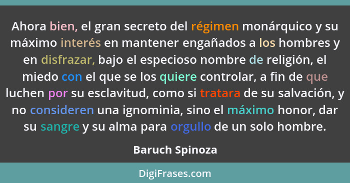 Ahora bien, el gran secreto del régimen monárquico y su máximo interés en mantener engañados a los hombres y en disfrazar, bajo el es... - Baruch Spinoza