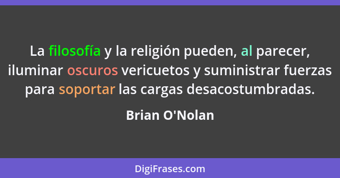 La filosofía y la religión pueden, al parecer, iluminar oscuros vericuetos y suministrar fuerzas para soportar las cargas desacost... - Brian O'Nolan