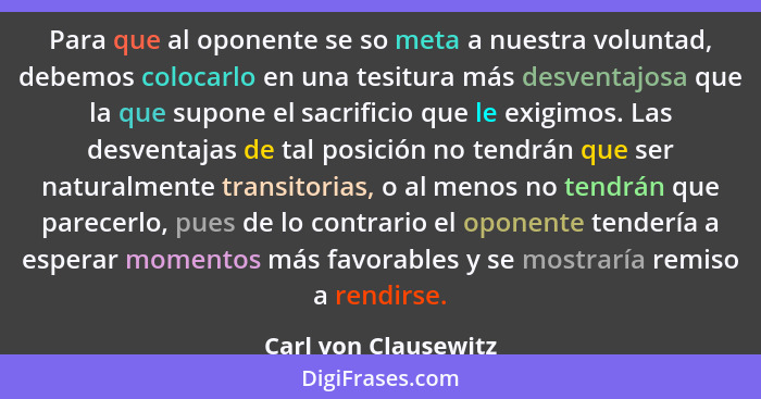 Para que al oponente se so meta a nuestra voluntad, debemos colocarlo en una tesitura más desventajosa que la que supone el sacr... - Carl von Clausewitz