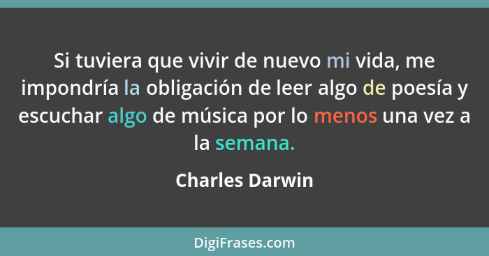 Si tuviera que vivir de nuevo mi vida, me impondría la obligación de leer algo de poesía y escuchar algo de música por lo menos una v... - Charles Darwin