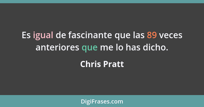 Es igual de fascinante que las 89 veces anteriores que me lo has dicho.... - Chris Pratt