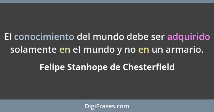 El conocimiento del mundo debe ser adquirido solamente en el mundo y no en un armario.... - Felipe Stanhope de Chesterfield