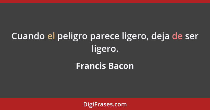 Cuando el peligro parece ligero, deja de ser ligero.... - Francis Bacon