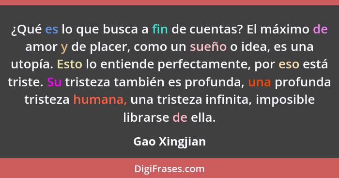 ¿Qué es lo que busca a fin de cuentas? El máximo de amor y de placer, como un sueño o idea, es una utopía. Esto lo entiende perfectamen... - Gao Xingjian