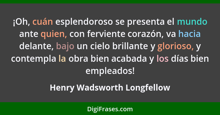 ¡Oh, cuán esplendoroso se presenta el mundo ante quien, con ferviente corazón, va hacia delante, bajo un cielo brillante... - Henry Wadsworth Longfellow