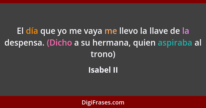 El día que yo me vaya me llevo la llave de la despensa. (Dicho a su hermana, quien aspiraba al trono)... - Isabel II