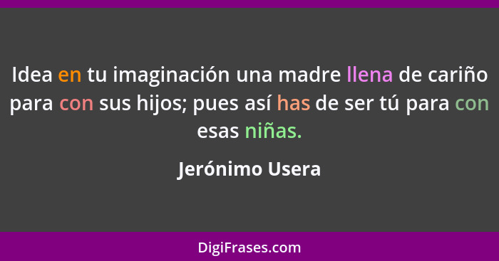 Idea en tu imaginación una madre llena de cariño para con sus hijos; pues así has de ser tú para con esas niñas.... - Jerónimo Usera