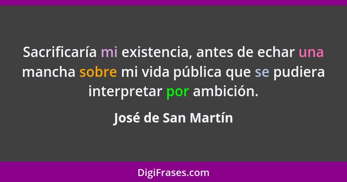Sacrificaría mi existencia, antes de echar una mancha sobre mi vida pública que se pudiera interpretar por ambición.... - José de San Martín