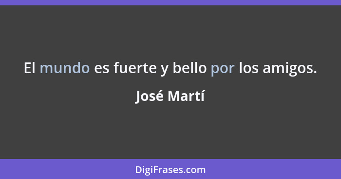 El mundo es fuerte y bello por los amigos.... - José Martí