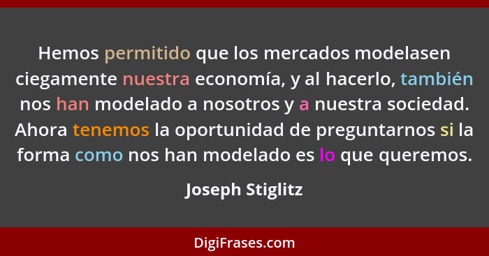 Hemos permitido que los mercados modelasen ciegamente nuestra economía, y al hacerlo, también nos han modelado a nosotros y a nuestr... - Joseph Stiglitz