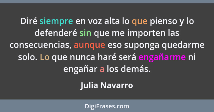 Diré siempre en voz alta lo que pienso y lo defenderé sin que me importen las consecuencias, aunque eso suponga quedarme solo. Lo que... - Julia Navarro