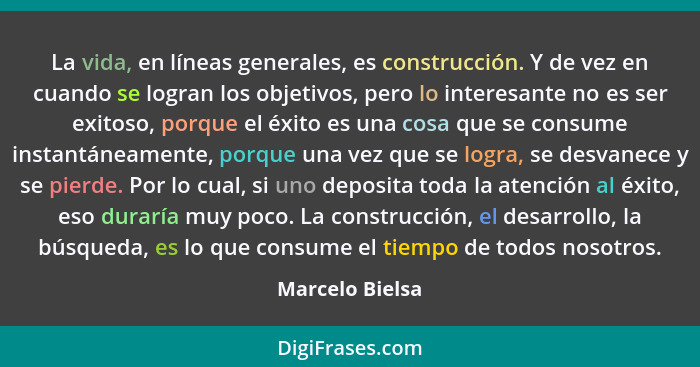La vida, en líneas generales, es construcción. Y de vez en cuando se logran los objetivos, pero lo interesante no es ser exitoso, por... - Marcelo Bielsa