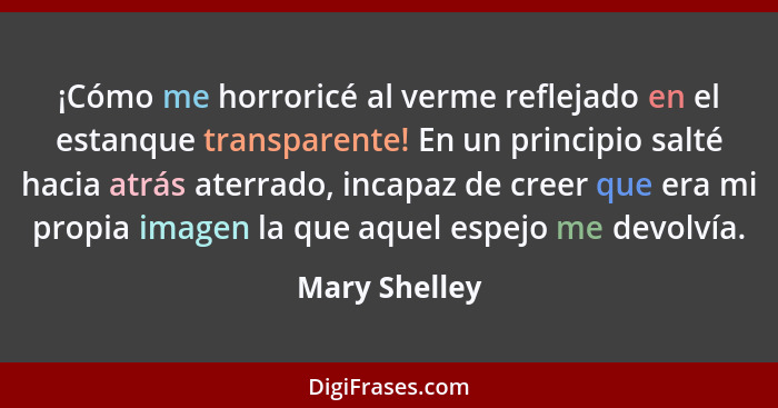 ¡Cómo me horroricé al verme reflejado en el estanque transparente! En un principio salté hacia atrás aterrado, incapaz de creer que era... - Mary Shelley