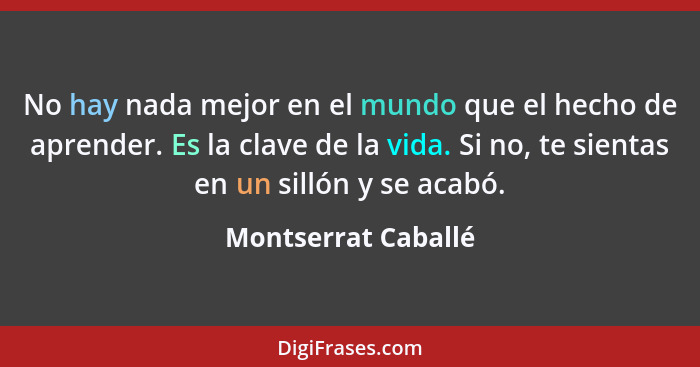 No hay nada mejor en el mundo que el hecho de aprender. Es la clave de la vida. Si no, te sientas en un sillón y se acabó.... - Montserrat Caballé