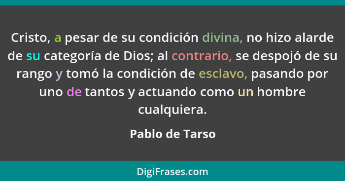 Cristo, a pesar de su condición divina, no hizo alarde de su categoría de Dios; al contrario, se despojó de su rango y tomó la condic... - Pablo de Tarso